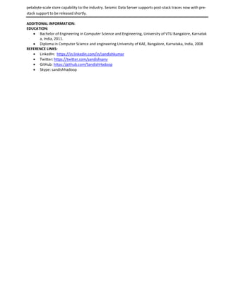petabyte-scale store capability to the industry. Seismic Data Server supports post-stack traces now with pre-
stack support to be released shortly.
ADDITIONAL INFORMATION:
EDUCATION:
 Bachelor of Engineering in Computer Science and Engineering, University of VTU Bangalore, Karnatak
a, India, 2011.
 Diploma in Computer Science and engineering University of KAE, Bangalore, Karnataka, India, 2008
REFERENCE LINKS:
 LinkedIn: https://in.linkedin.com/in/sandishkumar
 Twitter: https://twitter.com/sandishsany
 GitHub: https://github.com/SandishHadoop
 Skype: sandishhadoop
 
