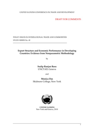 1
UNITED NATIONS CONFERENCE ON TRADE AND DEVELOPMENT
DRAFT FOR COMMENTS
POLICY ISSUES IN INTERNATIONAL TRADE AND COMMODITIES
STUDY SERIES No. 49
Export Structure and Economic Performance in Developing
Countries: Evidence from Nonparametric Methodology
by
Sudip Ranjan Basu
UNCTAD, Geneva
and
Monica Das
Skidmore College, New York
UNITED NATIONS
New York and Geneva, 2010
 