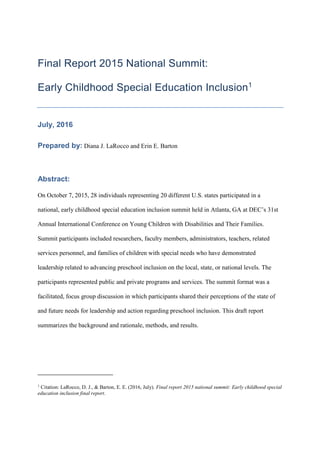 Final Report 2015 National Summit:
Early Childhood Special Education Inclusion1
July, 2016
Prepared by: Diana J. LaRocco and Erin E. Barton
Abstract:
On October 7, 2015, 28 individuals representing 20 different U.S. states participated in a
national, early childhood special education inclusion summit held in Atlanta, GA at DEC’s 31st
Annual International Conference on Young Children with Disabilities and Their Families.
Summit participants included researchers, faculty members, administrators, teachers, related
services personnel, and families of children with special needs who have demonstrated
leadership related to advancing preschool inclusion on the local, state, or national levels. The
participants represented public and private programs and services. The summit format was a
facilitated, focus group discussion in which participants shared their perceptions of the state of
and future needs for leadership and action regarding preschool inclusion. This draft report
summarizes the background and rationale, methods, and results.
1
Citation: LaRocco, D. J., & Barton, E. E. (2016, July). Final report 2015 national summit: Early childhood special
education inclusion final report.
 