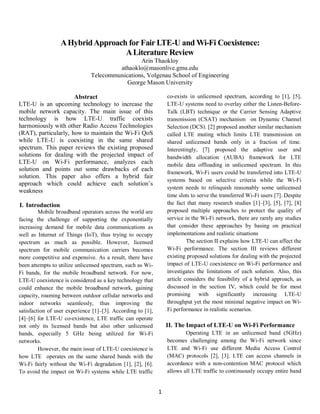 1
AHybridApproach for Fair LTE-U and Wi-Fi Coexistence:
ALiterature Review
Arin Thaokloy
athaoklo@masonlive.gmu.edu
Telecommunications, Volgenau School of Engineering
George Mason University
Abstract
LTE-U is an upcoming technology to increase the
mobile network capacity. The main issue of this
technology is how LTE-U traffic coexists
harmoniously with other Radio Access Technologies
(RAT), particularly, how to maintain the Wi-Fi QoS
while LTE-U is coexisting in the same shared
spectrum. This paper reviews the existing proposed
solutions for dealing with the projected impact of
LTE-U on Wi-Fi performance, analyzes each
solution and points out some drawbacks of each
solution. This paper also offers a hybrid fair
approach which could achieve each solution’s
weakness
I. Introduction
Mobile broadband operators across the world are
facing the challenge of supporting the exponentially
increasing demand for mobile data communications as
well as Internet of Things (IoT), thus trying to occupy
spectrum as much as possible. However, licensed
spectrum for mobile communication carriers becomes
more competitive and expensive. As a result, there have
been attempts to utilize unlicensed spectrum, such as Wi-
Fi bands, for the mobile broadband network. For now,
LTE-U coexistence is considered as a key technology that
could enhance the mobile broadband network, gaining
capacity, roaming between outdoor cellular networks and
indoor networks seamlessly, thus improving the
satisfaction of user experience [1]–[3]. According to [1],
[4]–[6] for LTE-U co-existence, LTE traffic can operate
not only its licensed bands but also other unlicensed
bands, especially 5 GHz being utilized for Wi-Fi
networks.
However, the main issue of LTE-U coexistence is
how LTE operates on the same shared bands with the
Wi-Fi fairly without the Wi-Fi degradation [1], [2], [6].
To avoid the impact on Wi-Fi systems while LTE traffic
co-exists in unlicensed spectrum, according to [1], [5],
LTE-U systems need to overlay either the Listen-Before-
Talk (LBT) technique or the Carrier Sensing Adaptive
transmission (CSAT) mechanism on Dynamic Channel
Selection (DCS). [2] proposed another similar mechanism
called LTE muting which limits LTE transmission on
shared unlicensed bands only in a fraction of time.
Interestingly, [7] proposed the adaptive user and
bandwidth allocation (AUBA) framework for LTE
mobile data offloading in unlicensed spectrum. In this
framework, Wi-Fi users could be transferred into LTE-U
systems based on selective criteria while the Wi-Fi
system needs to relinquish reasonably some unlicensed
time slots to serve the transferred Wi-Fi users [7]. Despite
the fact that many research studies [1]–[3], [5], [7], [8]
proposed multiple approaches to protect the quality of
service in the Wi-Fi network, there are rarely any studies
that consider these approaches by basing on practical
implementations and realistic situations
The section II explains how LTE-U can affect the
Wi-Fi performance. The section III reviews different
existing proposed solutions for dealing with the projected
impact of LTE-U coexistence on Wi-Fi performance and
investigates the limitations of each solution. Also, this
article considers the feasibility of a hybrid approach, as
discussed in the section IV, which could be for most
promising with significantly increasing LTE-U
throughput yet the most minimal negative impact on Wi-
Fi performance in realistic scenarios.
II. The Impact of LTE-U on Wi-Fi Performance
Operating LTE in an unlicensed band (5GHz)
becomes challenging among the Wi-Fi network since
LTE and Wi-Fi use different Media Access Control
(MAC) protocols [2], [3]. LTE can access channels in
accordance with a non-contention MAC protocol which
allows all LTE traffic to continuously occupy entire band
 