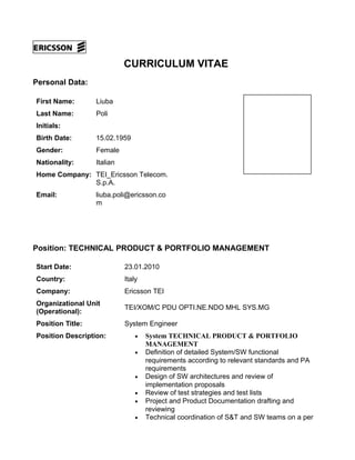 CURRICULUM VITAE
Personal Data:
First Name: Liuba
Last Name: Poli
Initials:
Birth Date: 15.02.1959
Gender: Female
Nationality: Italian
Home Company: TEI_Ericsson Telecom.
S.p.A.
Email: liuba.poli@ericsson.co
m
Position: TECHNICAL PRODUCT & PORTFOLIO MANAGEMENT
Start Date: 23.01.2010
Country: Italy
Company: Ericsson TEI
Organizational Unit
(Operational):
TEI/XOM/C PDU OPTI.NE.NDO MHL SYS.MG
Position Title: System Engineer
Position Description: • System TECHNICAL PRODUCT & PORTFOLIO
MANAGEMENT
• Definition of detailed System/SW functional
requirements according to relevant standards and PA
requirements
• Design of SW architectures and review of
implementation proposals
• Review of test strategies and test lists
• Project and Product Documentation drafting and
reviewing
• Technical coordination of S&T and SW teams on a per
 