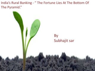 By
Abhishek Acharya
ReemaPasari
Subhajit Sar
ASIAN SCHOOL OF BUSINESS
MANAGEMENT Bhubaneswar
India’s Rural Banking - ” The Fortune Lies At The Bottom Of
The Pyramid.”
By
Subhajit sar
 