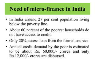 Need of micro-finance in India
• In India around 27 per cent population living
below the poverty line.
• About 60 percent of the poorest households do
not have access to credit.
• Only 20% access loan from the formal sources
• Annual credit demand by the poor is estimated
to be about Rs. 60,000/- crores and only
Rs.12,000/- crores are disbursed.
 