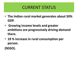 CURRENT STATUS
• The Indian rural market generates about 50%
GDP.
• Growing income levels and greater
ambitions are progressively driving demand
there.
• 19 % Increase in rural consumption per
person.
(NSSO).
 