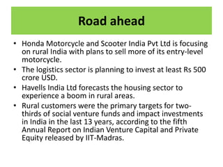 Road ahead
• Honda Motorcycle and Scooter India Pvt Ltd is focusing
on rural India with plans to sell more of its entry-level
motorcycle.
• The logistics sector is planning to invest at least Rs 500
crore USD.
• Havells India Ltd forecasts the housing sector to
experience a boom in rural areas.
• Rural customers were the primary targets for two-
thirds of social venture funds and impact investments
in India in the last 13 years, according to the fifth
Annual Report on Indian Venture Capital and Private
Equity released by IIT-Madras.
 