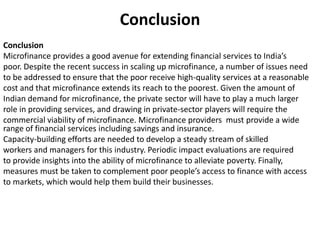 Conclusion
Conclusion
Microfinance provides a good avenue for extending financial services to India’s
poor. Despite the recent success in scaling up microfinance, a number of issues need
to be addressed to ensure that the poor receive high-quality services at a reasonable
cost and that microfinance extends its reach to the poorest. Given the amount of
Indian demand for microfinance, the private sector will have to play a much larger
role in providing services, and drawing in private-sector players will require the
commercial viability of microfinance. Microfinance providers must provide a wide
range of financial services including savings and insurance.
Capacity-building efforts are needed to develop a steady stream of skilled
workers and managers for this industry. Periodic impact evaluations are required
to provide insights into the ability of microfinance to alleviate poverty. Finally,
measures must be taken to complement poor people’s access to finance with access
to markets, which would help them build their businesses.
 