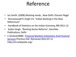 Reference
• Ian Smith. (2008).Meeting needs , New Delhi: Elsevier Nogd
• ShrivastavaM P, Singh S R, “Indian Banking in the New
Millennium”
• Handbook of Statistics on the Indian Economy, RBI 2011-12
• Sultan Singh, “Banking Sector Reforms”, Kanishka
Publications, Delhi
• C Gomez(2008)– Financial Markets Institutions And Financial
Services Prentice-Hall Retrieved 2012-07-11
http://en.wikipedia.org/
 