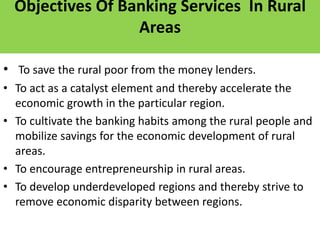 Objectives Of Banking Services In Rural
Areas
• To save the rural poor from the money lenders.
• To act as a catalyst element and thereby accelerate the
economic growth in the particular region.
• To cultivate the banking habits among the rural people and
mobilize savings for the economic development of rural
areas.
• To encourage entrepreneurship in rural areas.
• To develop underdeveloped regions and thereby strive to
remove economic disparity between regions.
 
