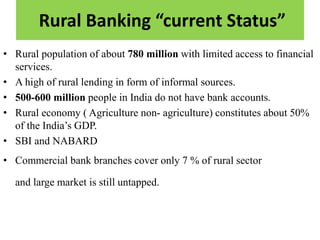 Rural Banking “current Status”
• Rural population of about 780 million with limited access to financial
services.
• A high of rural lending in form of informal sources.
• 500-600 million people in India do not have bank accounts.
• Rural economy ( Agriculture non- agriculture) constitutes about 50%
of the India’s GDP.
• SBI and NABARD
• Commercial bank branches cover only 7 % of rural sector
and large market is still untapped.
 