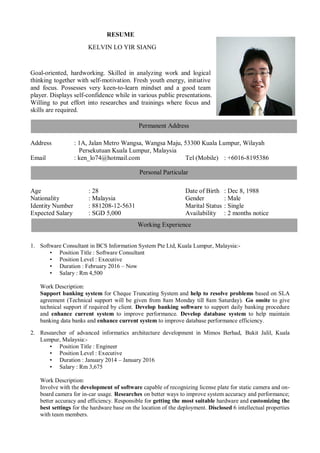 RESUME
KELVIN LO YIR SIANG
Goal-oriented, hardworking. Skilled in analyzing work and logical
thinking together with self-motivation. Fresh youth energy, initiative
and focus. Possesses very keen-to-learn mindset and a good team
player. Displays self-confidence while in various public presentations.
Willing to put effort into researches and trainings where focus and
skills are required.
Address : 1A, Jalan Metro Wangsa, Wangsa Maju, 53300 Kuala Lumpur, Wilayah
Persekutuan Kuala Lumpur, Malaysia
Email : ken_lo74@hotmail.com Tel (Mobile) : +6016-8195386
Age : 28 Date of Birth : Dec 8, 1988
Nationality : Malaysia Gender : Male
Identity Number : 881208-12-5631 Marital Status : Single
Expected Salary : SGD 5,000 Availability : 2 months notice
1. Software Consultant in BCS Information System Pte Ltd, Kuala Lumpur, Malaysia:-
• Position Title : Software Consultant
• Position Level : Executive
• Duration : February 2016 – Now
• Salary : Rm 4,500
Work Description:
Support banking system for Cheque Truncating System and help to resolve problems based on SLA
agreement (Technical support will be given from 8am Monday till 8am Saturday). Go onsite to give
technical support if required by client. Develop banking software to support daily banking procedure
and enhance current system to improve performance. Develop database system to help maintain
banking data banks and enhance current system to improve database performance efficiency.
2. Researcher of advanced informatics architecture development in Mimos Berhad, Bukit Jalil, Kuala
Lumpur, Malaysia:-
• Position Title : Engineer
• Position Level : Executive
• Duration : January 2014 – January 2016
• Salary : Rm 3,675
Work Description:
Involve with the development of software capable of recognizing license plate for static camera and on-
board camera for in-car usage. Researches on better ways to improve system accuracy and performance;
better accuracy and efficiency. Responsible for getting the most suitable hardware and customizing the
best settings for the hardware base on the location of the deployment. Disclosed 6 intellectual properties
with team members.
Permanent Address
Personal Particular
Working Experience
 