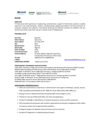 RESUME
OBJECTIVE
IT Professional with experience in engineering, administration, support of information systems, In-depth
expertise in the implementation, analysis, troubleshooting, diagnosing problems and documentation of
computer hardware and software. Consistently delivering and effective solutions to problems that are
technical and other issues that crop up in relation to the IT Helpdesk job.
PERSONAL DATA
Surname: Oyewole
Other Names: Ade Justus
Date of Birth: 25th
May 1973
Sex: Male
Marital Status Married
Nationality: Nigerian
State of Origin: Ondo
Local Government: Idanre
Contact Address: ICT Dept, Nigerian Agip Oil Corporation.
P.O.Box 923, Port Harcourt. Rivers State
TEL NO.: 08055637179, 07089940746
E-MAIL: adeoyewole2004@yahoo.co.uk
LANGUAGES SPOKEN: English and Yoruba.
PROFESSIONAL TRAINNINGS/ QUALIFICATIONS
JUNE 2007: Installing, Configuring and Administering Microsoft Windows XP Professional (MCP) Certified.
MARCH 2008: Managing and Maintaining a Microsoft Windows Server 2003 (MCP) Certified
JUNE 2008: TS WindowsR
Server 2008 Active Directory, Configuring (MCTS) Certified
JULY2008: Configuring Windows VISTATM
Client (MCTS) Certified.
JULY 2008: TS Windows ServerTM
2008 Network Infrastructure, Configuring (MCTS ) Certified
AUGUST 2008: TS WindowsR
Server 2008 Applications Infrastructure, Configuring
OCTOBER 2008: Enterprise Server Administrator 2008 (MCITP)
FEBRUARY 2011: ITIL Foundation (EXO-101) Version 3
PROFESSIONAL EXPERIENCE/SKILLS
 Wide and varied hands on experience in administration and support of Desktops, Laptops, Servers,
LANs Using (Microsoft Windows 9x, NT, 2000, XP, Server 2003, DHCP, DNS, WINS etc.)
 Backup of users or departmental data and giving rights and privileges to users
 Proficient in the use of Microsoft office user tools and applications
 Strong IT knowledge in identification of network equipment, services and PC component
 Self-motivated and enthusiastic with excellent organizational and project management skills; ability
to research, analyze and recognize/resolve problems.
 Configure/ Support for Network and local Printers and Fax machines.
 Excellent PC diagnostics, troubleshooting and repairs.
 