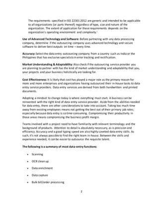 2
The requirements specified in ISO 22301:2012 are generic and intended to be applicable
to all organizations (or parts thereof) regardless of type, size and nature of the
organization. The extent of application for these requirements depends on the
organization's operating environment and complexity.i
Use of Advanced Technology and Software: Before partnering with any data processing
company, determine if the outsourcing company uses advanced technology and secure
software to deliver best outputs on time – every time.
Accuracy: Select the data entry outsourcing company from a country such as India or the
Philippines that has exclusive specialists in error tracking and rectification.
Market Understanding & Adaptability: Also check if the outsourcing service provider you
are planning to partner with has the kind of market understanding and adaptability that you,
your projects and your business holistically are looking for.
Cost Effectiveness: It is likely that cost has played a major role as the primary reason for
more and more enterprises and organizations having outsourced their in-house tasks to data
entry service providers. Data entry services are derived from both handwritten and printed
documents.
Adopting a mindset to change today is where everything must start. A business can be
reinvented with the right kind of data entry service provider. Aside from the abilities needed
for data entry, there are other considerations to take into account. Taking too much time
away from existing employees means not getting the best out of their primary job roles;
especially because data entry is so time-consuming. Compromising their productivity in
those areas means compromising the business profit margin.
Teams involved with a project need to have familiarity with relevant terminology and the
background of products. Attention to detail is absolutely necessary, as is precision and
efficiency. Accuracy and a good typing speed are also highly coveted data entry skills. As
such, it’s not always possible to find the right team in-house. Between the skills and
experience needed, it can be easier to outsource the requisite talent.
The following is a summary of most data-entry functions:
 Scanning
 OCR clean up
 Data enrichment
 Data capture
 Bulk bill/order processing
 