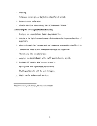 3
 Indexing
 Catalogue conversion and digitization into different formats
 Data extraction and analysis
 Internet research, email mining, and customized list creation
Summarizing the advantages of data outsourcing:
 Business can concentrate on its core business services
 Loading in the digital manner is more efficient over collecting manual editions of
paperwork.
 Outsourcing gets data management and processing services at reasonable prices.
 There will be better quality and speed in a single-focus operation
 There is very little operational cost
 Accuracy can be relied upon with a highly qualified service provider
 Reduced risk for other vital in-house resources
 Quality work with experienced professionals
 Multilingual benefits with the best strategies.
 Highly trustful and economic services.
i http://www.iso.org/iso/catalogue_detail?csnumber=50038
 