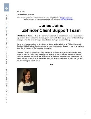  	
  	
  
	
   1	
  
April 15, 2015
FOR IMMEDIATE RELEASE
CONTACT: Abby Thevenot, Zehnder Communications, (225) 448-0764, abbyt@z-comm.com
Sarah Tiambeng, Zehnder Communications, (504) 962-3731, saraht@z-comm.com
Jones Joins
Zehnder Client Support Team
NASHVILLE, Tenn. – Zehnder Communications has hired Sarah Jones as account
supervisor. She assists the client support team with developing brand and marketing
strategies for Zehnder Chicago-based client DuPage Medical Group.
Jones previously worked in physician relations and marketing at TriStar Centennial
Southern Hills Medical Center. Jones earned a bachelor’s degree in communications
from the University of Tennessee, Knoxville.
Zehnder Communications is a fully integrated advertising agency providing a wide
range of services, including strategic marketing, public relations, media placement,
creative services, social media, interactive design and programming. With offices in
Baton Rouge, New Orleans and Nashville, the agency has been serving the greater
Southeast region for 19 years.
###
 