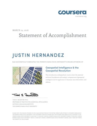 coursera.org
Statement of Accomplishment
MARCH 24, 2016
JUSTIN HERNANDEZ
HAS SUCCESSFULLY COMPLETED THE PENNSYLVANIA STATE UNIVERSITY'S ONLINE OFFERING OF
Geospatial Intelligence & the
Geospatial Revolution
This introductory undergraduate course covers the essential
technical foundations and analytic competencies of geospatial
intelligence and its application in business, law enforcement, and
defense.
TODD S. BACASTOW, PH.D.
PROFESSOR OF PRACTICE FOR GEOSPATIAL INTELLIGENCE
DUTTON E-EDUCATION INSTITUTE
THE PENNSYLVANIA STATE UNIVERSITY
PLEASE NOTE: THE ONLINE OFFERING OF THIS CLASS DOES NOT REFLECT THE ENTIRE CURRICULUM OFFERED TO STUDENTS ENROLLED AT
THE PENNSYLVANIA STATE UNIVERSITY. THIS STATEMENT DOES NOT AFFIRM THAT THIS STUDENT WAS ENROLLED AS A STUDENT AT THE
PENNSYLVANIA STATE UNIVERSITY IN ANY WAY. IT DOES NOT CONFER A PENNSYLVANIA STATE UNIVERSITY GRADE; IT DOES NOT CONFER
PENNSYLVANIA STATE UNIVERSITY CREDIT; IT DOES NOT CONFER A PENNSYLVANIA STATE UNIVERSITY DEGREE; AND IT DOES NOT VERIFY
THE IDENTITY OF THE STUDENT.
 