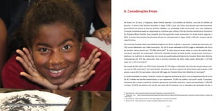 110 111
6. Considerações Finais
No Brasil, em 10 anos, o Programa Bolsa Família atendeu 13,8 milhões de famílias, cerca de 50 milhões de
pessoas. A maioria das famílias atendidas é negra (73%), o que nos indica que pessoas que historicamente
prescindiram de acesso a diversos direitos cidadãos, na atualidade estão construindo uma nova cidadania.
Condição semelhante pode ser depositada às mulheres que chefiam 93% das famílias beneficiárias brasileiras
do Programa Bolsa Família. Essa condição tem lhes garantido maior autonomia. Em Santo André, segundo o
MDS, a maioria das pessoas beneficiárias (direta ou indiretamente) é negra (52%) e 94% dos titulares são do
sexo feminino.
Os cursos do Pronatec Brasil sem Miséria atingiram em 2014, no Brasil, a marca de 1 milhão de matrículas, em
550 cursos diferentes, em 2.806 municípios. Em 2013 foram ofertadas 918.055 vagas e efetivadas até início
de outubro, desse mesmo ano, 753.984 matrículas83
. A maior procura recaiu sobre os cursos de auxiliar admi-
nistrativo, operador de computador, eletricista instalador predial de baixa tensão, recepcionista, manicure e
pedicure. As mulheres se destacaram nos cursos de qualificação profissional do Pronatec Brasil Sem Miséria,
respondendo por 67% das matrículas. Para o primeiro semestre de 2014, estão sendo oferecidas 1.137.936
vagas em 3.631 municípios84
.
No estado de São Paulo, em 2013 foram ofertadas 67.770 vagas e efetivadas até início de outubro desse mes-
mo ano 51.789 matrículas85
. Em Santo André, de janeiro de 2012 a janeiro de 2014, foram matriculados 1.185
alunos e para 2014 foi pactuada a oferta de 589 vagas do Pronatec Brasil Sem Miséria no município86
.
A condicionalidade na saúde, no Brasil, contou no segundo semestre de 2013 com acompanhamento de cerca
de 8,7 milhões de famílias beneficiárias, o que representa 73,44% do público com perfil saúde. O acompa-
nhamento das crianças brasileiras também apresentou resultados positivos: foram acompanhadas 5.108.200
crianças, (73,07% do público com perfil), das quais 98,7% estavam com o calendário de vacinação em dia, e
83
Disponível em: <http://www.brasilsemmiseria.gov.br/gestao-e-acompanhamento>.
84
Disponível em: <http://www.brasilsemmiseria.gov.br/noticias/ultimas-noticias/2014/marco/pronatec-brasil-sem-miseria-chega-a-1-milhao-de
-matriculas>.
85
Disponível em: <http://www.brasilsemmiseria.gov.br/gestao-e-acompanhamento/SP>.
86
Disponível em: <http://aplicacoes.mds.gov.br/sagi/RIv3/geral/texto/proc.php>.
Aluna da EMEIF Cora Coralina, Jardim Santo André | Foto: Miguel Denser/PSA
 