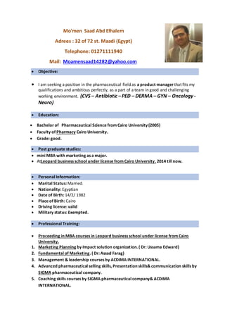 Mo'men Saad Abd Elhalem
Adrees : 32 of 72 st. Maadi (Egypt)
Telephone: 01271111940
Mail: Moamensaad14282@yahoo.com
 Objective:
 I am seeking a position in the pharmaceutical field as a product manager that fits my
qualifications and ambitious perfectly, as a part of a team in good and challenging
working environment. (CVS – Antibiotic –PED – DERMA – GYN – Oncology -
Neuro)
 Education:
 Bachelor of Pharmaceutical Science from Cairo University (2005)
 Faculty of Pharmacy Cairo University.
 Grade: good.
 Post graduate studies:
 mini MBA with marketing as a major.
 AtLeopard business school under license from Cairo University. 2014 till now.
 Personal Information:
 Marital Status: Married.
 Nationality: Egyptian
 Date of Birth: 14/2/ 1982
 Place of Birth: Cairo
 Driving license: valid
 Military status: Exempted.
 Professional Training:
 Proceeding in MBA courses in Leopard business school under license from Cairo
University.
1. Marketing Planning by Impact solution organization. ( Dr: Ussama Edward)
2. Fundamental of Marketing. ( Dr: Assad Farag)
3. Management & leadership courses by ACDIMA INTERNATIONAL.
4. Advanced pharmaceutical selling skills, Presentation skills& communication skills by
SIGMA pharmaceutical company.
5. Coaching skills courses by SIGMA pharmaceutical company& ACDIMA
INTERNATIONAL.
 