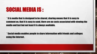 SOCIAL MEDIA IS :
* It is media that is designed to be shared, sharing means that it is easy to
comment on, that it is easy to send, there are no costs associated with viewing the
media and last but not least it is always available.
* Social media enables people to share information with friends and colleges
using the Internet .
 