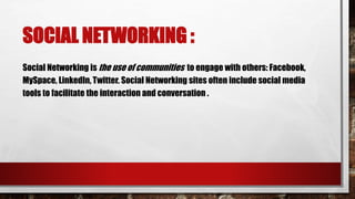 SOCIAL NETWORKING :
Social Networking is the use of communities to engage with others: Facebook,
MySpace, LinkedIn, Twitter. Social Networking sites often include social media
tools to facilitate the interaction and conversation .
 