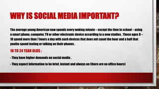 WHY IS SOCIAL MEDIA IMPORTANT?
The average young American now spends every waking minute – except the time in school – using
a smart phone, computer, TV or other electronic device according to a new studies . Those ages 8 –
18 spend more than 7 hours a day with such devices that does not count the hour and a half that
youths spend texting or talking on their phones .
16 TO 24 YEAR OLDS :
- They have higher demands on social media .
- They expect information to be brief, instant and always on (there are no office hours)
 