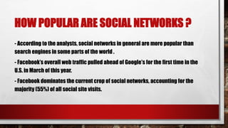 HOW POPULAR ARE SOCIAL NETWORKS ?
- According to the analysts, social networks in general are more popular than
search engines in some parts of the world .
- Facebook’s overall web traffic pulled ahead of Google’s for the first time in the
U.S. in March of this year.
- Facebook dominates the current crop of social networks, accounting for the
majority (55%) of all social site visits.
 