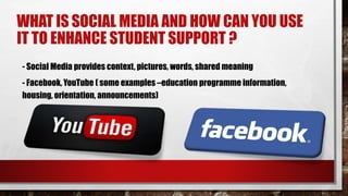 WHAT IS SOCIAL MEDIA AND HOW CAN YOU USE
IT TO ENHANCE STUDENT SUPPORT ?
- Social Media provides context, pictures, words, shared meaning
- Facebook, YouTube ( some examples –education programme information,
housing, orientation, announcements)
 