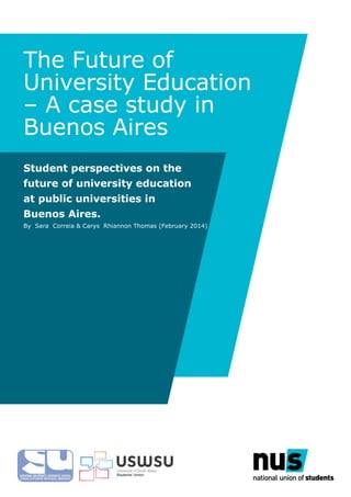 The Future of
University Education
– A case study in
Buenos Aires
Student perspectives on the
future of university education
at public universities in
Buenos Aires.
By Sara Correia & Carys Rhiannon Thomas (February 2014)
University of South Wales Students’ Union
 