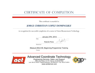 in recognition for successful completion of a course in Vision Measurement Technology
CERTIFICATE of COMPLETION
This certificate is awarded to
Jorge Christian Lopez Dominguez
Instructor
Date
Course
January 27th, 2012
Rolando Perez
Measure Mind 3D, Beginning Programmer Training
Advanced Coordinate Technology
Engineering Services, Sales, and Support
4895 Joliet Street, Unit 7D • Denver, CO 80239-2525
Lab: 303-371-6818 • Capital Equipment: 303-469-6161 • Fax: 303-371-6919
www.actdenver.com
Lab: 303-371-6818 • Capital Equipment: 303-469-6161 • Fax: 303-371-6919
www.actdenver.com
 