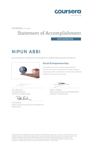 coursera.org
Statement of Accomplishment
WITH DISTINCTION
DECEMBER 10, 2014
NIPUN ABBI
HAS SUCCESSFULLY COMPLETED THE UNIVERSITY OF PENNSYLVANIA'S ONLINE OFFERING OF
Social Entrepreneurship
This introductory course in social entrepreneurship and
innovation covers tools and frameworks including competitive
analysis, logic models, and performance measurement specifically
designed to create positive social impact.
IAN C. MACMILLAN
THE WHARTON SCHOOL
UNIVERSITY OF PENNSYLVANIA,
JAMES D. THOMPSON
DIRECTOR, WHARTON SOCIAL ENTREPRENEURSHIP,
UNIVERSITY OF PENNSYLVANIA
PETER FRUMKIN
SCHOOL OF SOCIAL POLICY & PRACTICE, UNIVERSITY OF
PENNSYLVANIA
THIS STATEMENT OF ACCOMPLISHMENT IS NOT A UNIVERSITY OF PENNSYLVANIA DEGREE; AND IT DOES NOT VERIFY THE IDENTITY OF THE
STUDENT; PLEASE NOTE: THIS ONLINE OFFERING DOES NOT REFLECT THE ENTIRE CURRICULUM OFFERED TO STUDENTS ENROLLED AT THE
UNIVERSITY OF PENNSYLVANIA. THIS STATEMENT DOES NOT AFFIRM THAT THIS STUDENT WAS ENROLLED AS A STUDENT AT THE
UNIVERSITY OF PENNSYLVANIA IN ANY WAY. IT DOES NOT CONFER A UNIVERSITY OF PENNSYLVANIA GRADE; IT DOES NOT CONFER
UNIVERSITY OF PENNSYLVANIA CREDIT; IT DOES NOT CONFER ANY CREDENTIAL TO THE STUDENT.
 