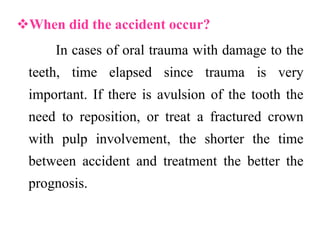 When did the accident occur?
In cases of oral trauma with damage to the
teeth, time elapsed since trauma is very
important. If there is avulsion of the tooth the
need to reposition, or treat a fractured crown
with pulp involvement, the shorter the time
between accident and treatment the better the
prognosis.
 