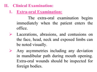 II. Clinical Examination:
1. Extra-oral Examination:
The extra-oral examination begins
immediately when the patient enters the
office.
 Lacerations, abrasions, and contusions on
the face, head, neck and exposed limbs can
be noted visually.
 Any asymmetries including any deviation
in mandibular path during mouth opening.
Extra-oral wounds should be inspected for
foreign bodies.
 