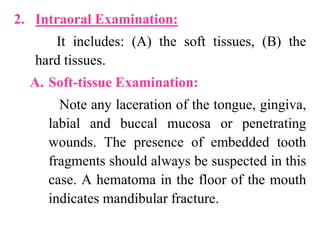2. Intraoral Examination:
It includes: (A) the soft tissues, (B) the
hard tissues.
A. Soft-tissue Examination:
Note any laceration of the tongue, gingiva,
labial and buccal mucosa or penetrating
wounds. The presence of embedded tooth
fragments should always be suspected in this
case. A hematoma in the floor of the mouth
indicates mandibular fracture.
 