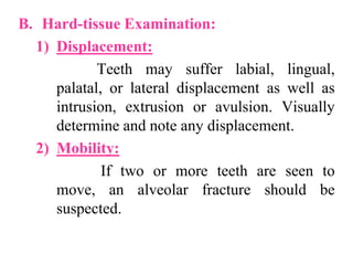 B. Hard-tissue Examination:
1) Displacement:
Teeth may suffer labial, lingual,
palatal, or lateral displacement as well as
intrusion, extrusion or avulsion. Visually
determine and note any displacement.
2) Mobility:
If two or more teeth are seen to
move, an alveolar fracture should be
suspected.
 