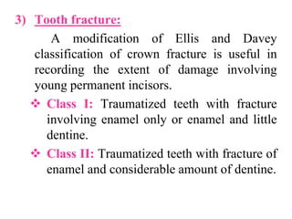 3) Tooth fracture:
A modification of Ellis and Davey
classification of crown fracture is useful in
recording the extent of damage involving
young permanent incisors.
 Class I: Traumatized teeth with fracture
involving enamel only or enamel and little
dentine.
 Class II: Traumatized teeth with fracture of
enamel and considerable amount of dentine.
 