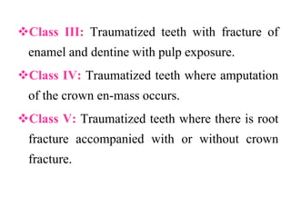 Class III: Traumatized teeth with fracture of
enamel and dentine with pulp exposure.
Class IV: Traumatized teeth where amputation
of the crown en-mass occurs.
Class V: Traumatized teeth where there is root
fracture accompanied with or without crown
fracture.
 