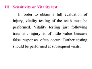III. Sensitivity or Vitality test:
In order to obtain a full evaluation of
injury, vitality testing of the teeth must be
performed. Vitality testing just following
traumatic injury is of little value because
false responses often occur. Further testing
should be performed at subsequent visits.
 