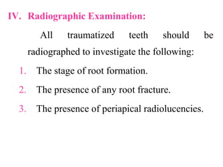 IV. Radiographic Examination:
All traumatized teeth should be
radiographed to investigate the following:
1. The stage of root formation.
2. The presence of any root fracture.
3. The presence of periapical radiolucencies.
 