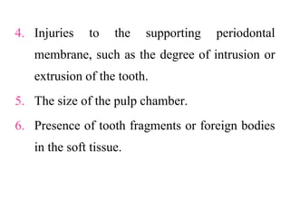 4. Injuries to the supporting periodontal
membrane, such as the degree of intrusion or
extrusion of the tooth.
5. The size of the pulp chamber.
6. Presence of tooth fragments or foreign bodies
in the soft tissue.
 
