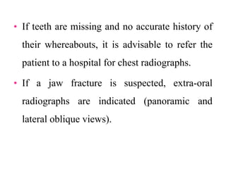 • If teeth are missing and no accurate history of
their whereabouts, it is advisable to refer the
patient to a hospital for chest radiographs.
• If a jaw fracture is suspected, extra-oral
radiographs are indicated (panoramic and
lateral oblique views).
 