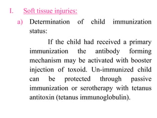 I. Soft tissue injuries:
a) Determination of child immunization
status:
If the child had received a primary
immunization the antibody forming
mechanism may be activated with booster
injection of toxoid. Un-immunized child
can be protected through passive
immunization or serotherapy with tetanus
antitoxin (tetanus immunoglobulin).
 