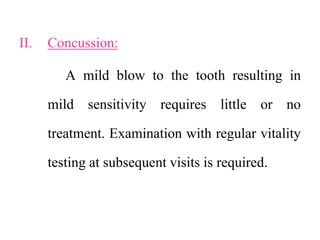 II. Concussion:
A mild blow to the tooth resulting in
mild sensitivity requires little or no
treatment. Examination with regular vitality
testing at subsequent visits is required.
 