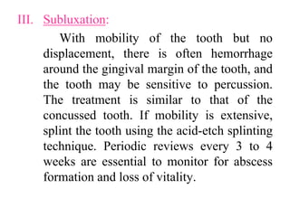 III. Subluxation:
With mobility of the tooth but no
displacement, there is often hemorrhage
around the gingival margin of the tooth, and
the tooth may be sensitive to percussion.
The treatment is similar to that of the
concussed tooth. If mobility is extensive,
splint the tooth using the acid-etch splinting
technique. Periodic reviews every 3 to 4
weeks are essential to monitor for abscess
formation and loss of vitality.
 