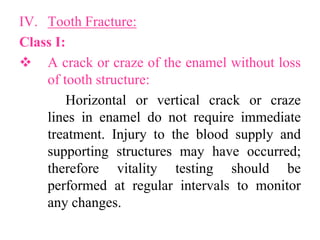 IV. Tooth Fracture:
Class I:
 A crack or craze of the enamel without loss
of tooth structure:
Horizontal or vertical crack or craze
lines in enamel do not require immediate
treatment. Injury to the blood supply and
supporting structures may have occurred;
therefore vitality testing should be
performed at regular intervals to monitor
any changes.
 
