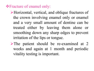 Fracture of enamel only:
Horizontal, vertical, and oblique fractures of
the crown involving enamel only or enamel
and a very small amount of dentine can be
treated either by leaving them alone or
smoothing down any sharp edges to prevent
irritation of the lips or tongue.
The patient should be re-examined at 2
weeks and again at 1 month and periodic
vitality testing is important.
 