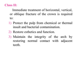 Class II:
Immediate treatment of horizontal, vertical,
or oblique fracture of the crown is required
to:
1) Protect the pulp from chemical or thermal
insult and bacterial contamination.
2) Restore esthetics and function.
3) Maintain the integrity of the arch by
restoring normal contact with adjacent
teeth.
 