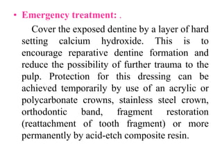 • Emergency treatment: .
Cover the exposed dentine by a layer of hard
setting calcium hydroxide. This is to
encourage reparative dentine formation and
reduce the possibility of further trauma to the
pulp. Protection for this dressing can be
achieved temporarily by use of an acrylic or
polycarbonate crowns, stainless steel crown,
orthodontic band, fragment restoration
(reattachment of tooth fragment) or more
permanently by acid-etch composite resin.
 