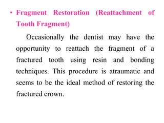 • Fragment Restoration (Reattachment of
Tooth Fragment)
Occasionally the dentist may have the
opportunity to reattach the fragment of a
fractured tooth using resin and bonding
techniques. This procedure is atraumatic and
seems to be the ideal method of restoring the
fractured crown.
 