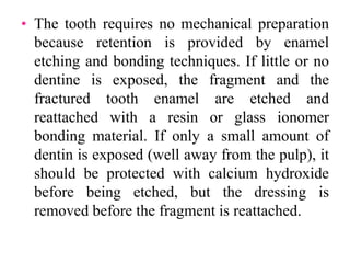 • The tooth requires no mechanical preparation
because retention is provided by enamel
etching and bonding techniques. If little or no
dentine is exposed, the fragment and the
fractured tooth enamel are etched and
reattached with a resin or glass ionomer
bonding material. If only a small amount of
dentin is exposed (well away from the pulp), it
should be protected with calcium hydroxide
before being etched, but the dressing is
removed before the fragment is reattached.
 