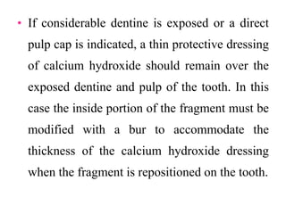 • If considerable dentine is exposed or a direct
pulp cap is indicated, a thin protective dressing
of calcium hydroxide should remain over the
exposed dentine and pulp of the tooth. In this
case the inside portion of the fragment must be
modified with a bur to accommodate the
thickness of the calcium hydroxide dressing
when the fragment is repositioned on the tooth.
 