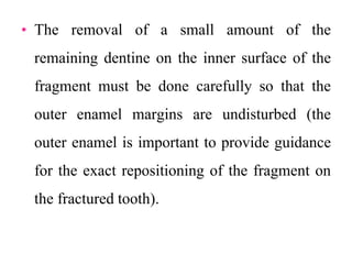 • The removal of a small amount of the
remaining dentine on the inner surface of the
fragment must be done carefully so that the
outer enamel margins are undisturbed (the
outer enamel is important to provide guidance
for the exact repositioning of the fragment on
the fractured tooth).
 